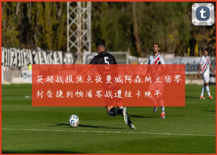 英超战报焦点夜曼城阿森纳主场零封告捷利物浦客战遭纽卡绝平